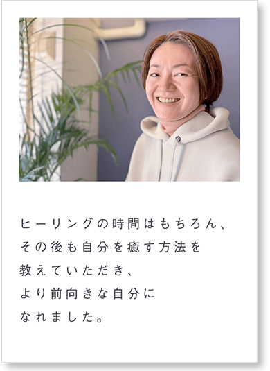 ヒーリングの時間はもちろん、その後も自分を癒す方法を教えていただき、より前向きな自分になれました。