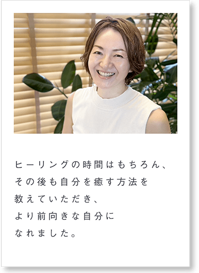 ヒーリングの時間はもちろん、その後も自分を癒す方法を教えていただき、より前向きな自分になれました。